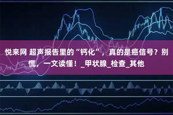 悦来网 超声报告里的“钙化”，真的是癌信号？别慌，一文读懂！_甲状腺_检查_其他