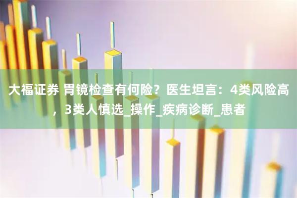大福证券 胃镜检查有何险？医生坦言：4类风险高，3类人慎选_操作_疾病诊断_患者