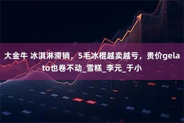 大金牛 冰淇淋滞销，5毛冰棍越卖越亏，贵价gelato也卷不动_雪糕_李元_于小