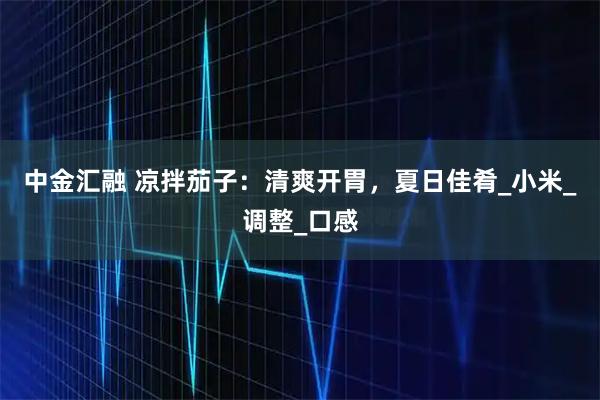 中金汇融 凉拌茄子：清爽开胃，夏日佳肴_小米_调整_口感