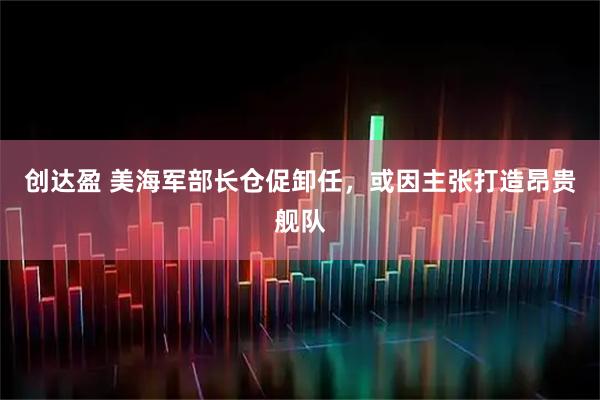创达盈 美海军部长仓促卸任，或因主张打造昂贵舰队