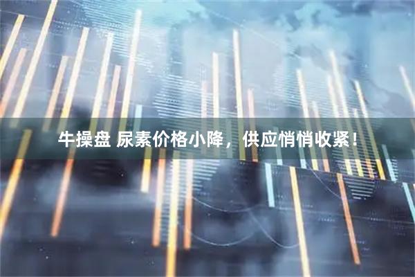 牛操盘 尿素价格小降，供应悄悄收紧！