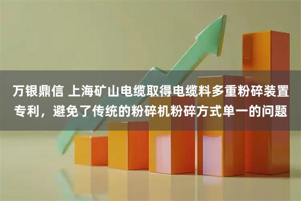 万银鼎信 上海矿山电缆取得电缆料多重粉碎装置专利，避免了传统的粉碎机粉碎方式单一的问题