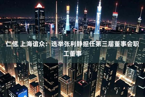 仁信 上海谊众：选举张利静担任第三届董事会职工董事