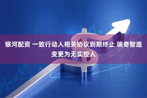 银河配资 一致行动人相关协议到期终止 瑞奇智造变更为无实控人
