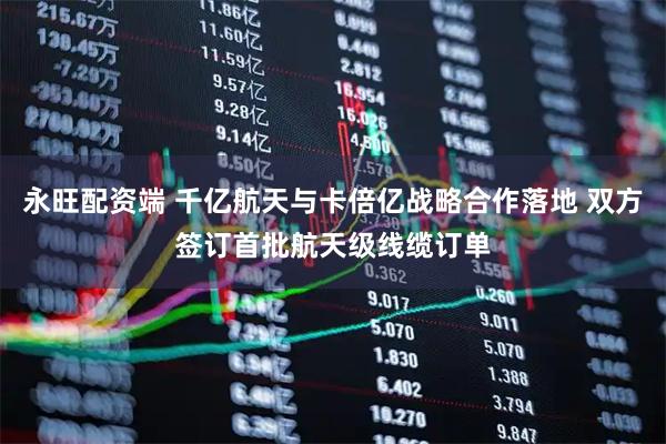 永旺配资端 千亿航天与卡倍亿战略合作落地 双方签订首批航天级线缆订单