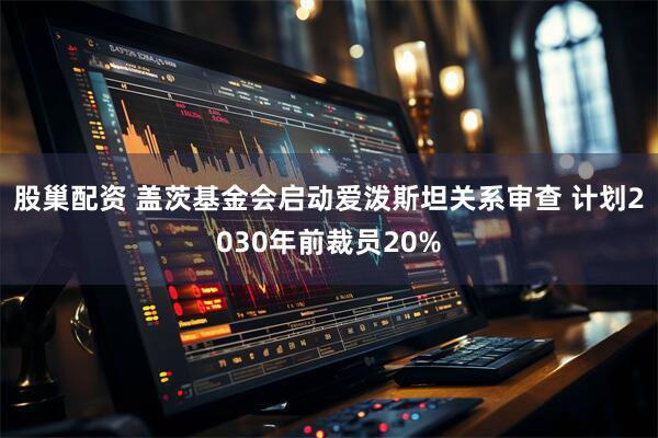 股巢配资 盖茨基金会启动爱泼斯坦关系审查 计划2030年前裁员20%