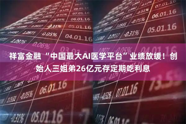 祥富金融 “中国最大AI医学平台”业绩放缓！创始人三姐弟26亿元存定期吃利息