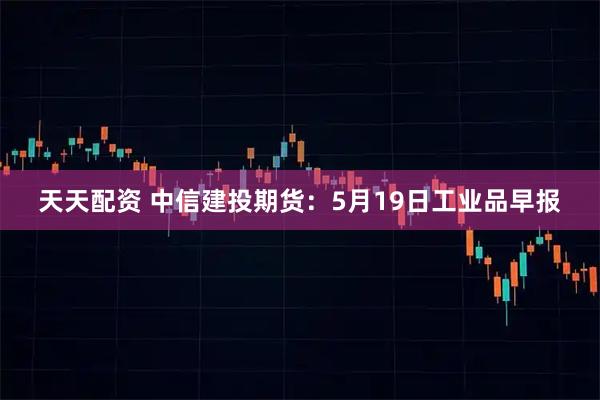 天天配资 中信建投期货：5月19日工业品早报