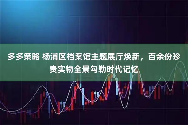 多多策略 杨浦区档案馆主题展厅焕新，百余份珍贵实物全景勾勒时代记忆