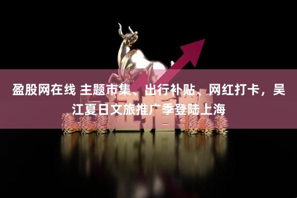 盈股网在线 主题市集、出行补贴、网红打卡，吴江夏日文旅推广季登陆上海