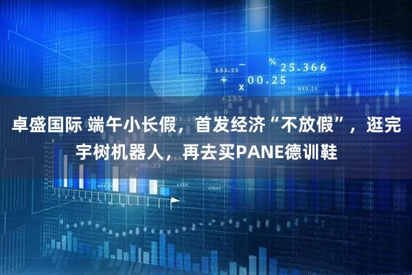卓盛国际 端午小长假，首发经济“不放假”，逛完宇树机器人，再去买PANE德训鞋