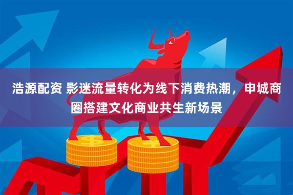 浩源配资 影迷流量转化为线下消费热潮，申城商圈搭建文化商业共生新场景