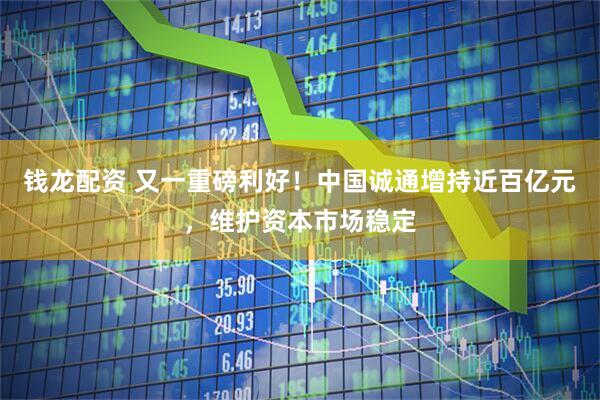 钱龙配资 又一重磅利好！中国诚通增持近百亿元，维护资本市场稳定