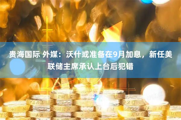 贵海国际 外媒：沃什或准备在9月加息，新任美联储主席承认上台后犯错